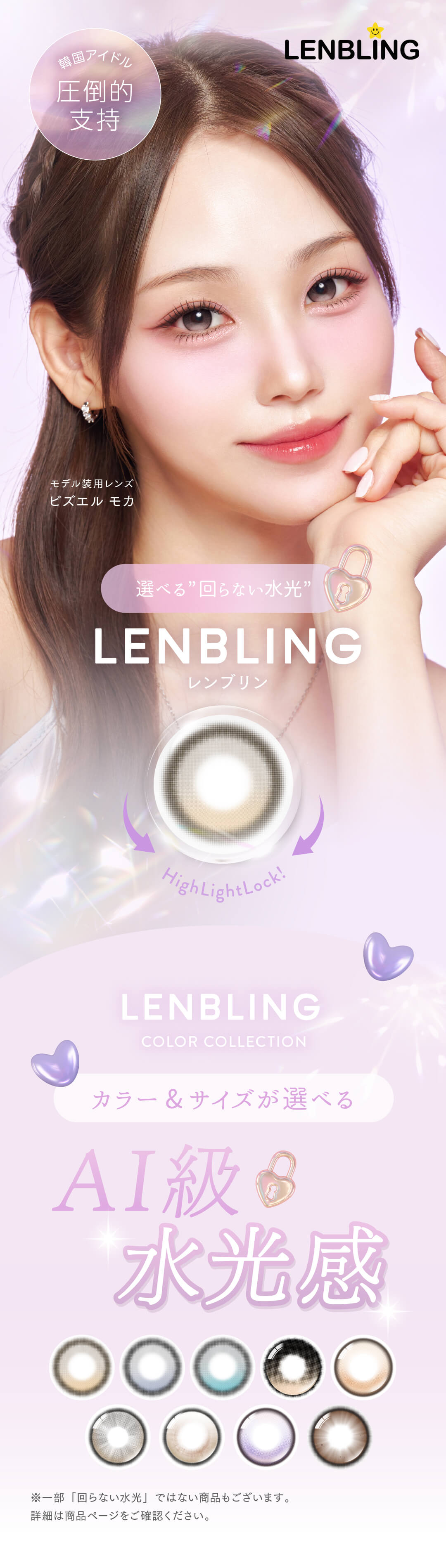 韓国カラコンブランド「LENBLING（レンブリン）」。もうハイライトはズレない！AI級の水光感を叶える「軸固定レンズ」は、SNSでも話題！K-POPアイドルも着用で「カリナレンズ」としても人気です。主に乱視カラコンで使われる上下を固定する「プリズムバラスト」を採用し、より美麗なハイライトデザインを叶えます。日本国内では未発売の新しいカラコンをいち早くGET！ 