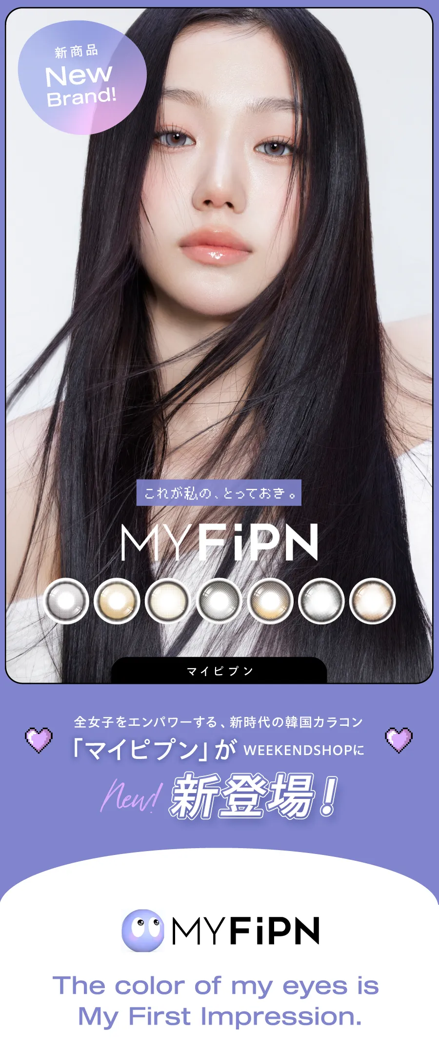 新時代の韓国カラコン、「MY FiPN(マイピプン)」。ヴィヴィアンウェストウッドや、Tastedなど人気ブランドのコラボで話題の韓国カラコンブランドがWEEKDNSHOPにデビュー！可愛いだけじゃない、洗練されたデザインと個性。ワンデーとマンスリーから選べる、充実のカラーラインナップ！ 