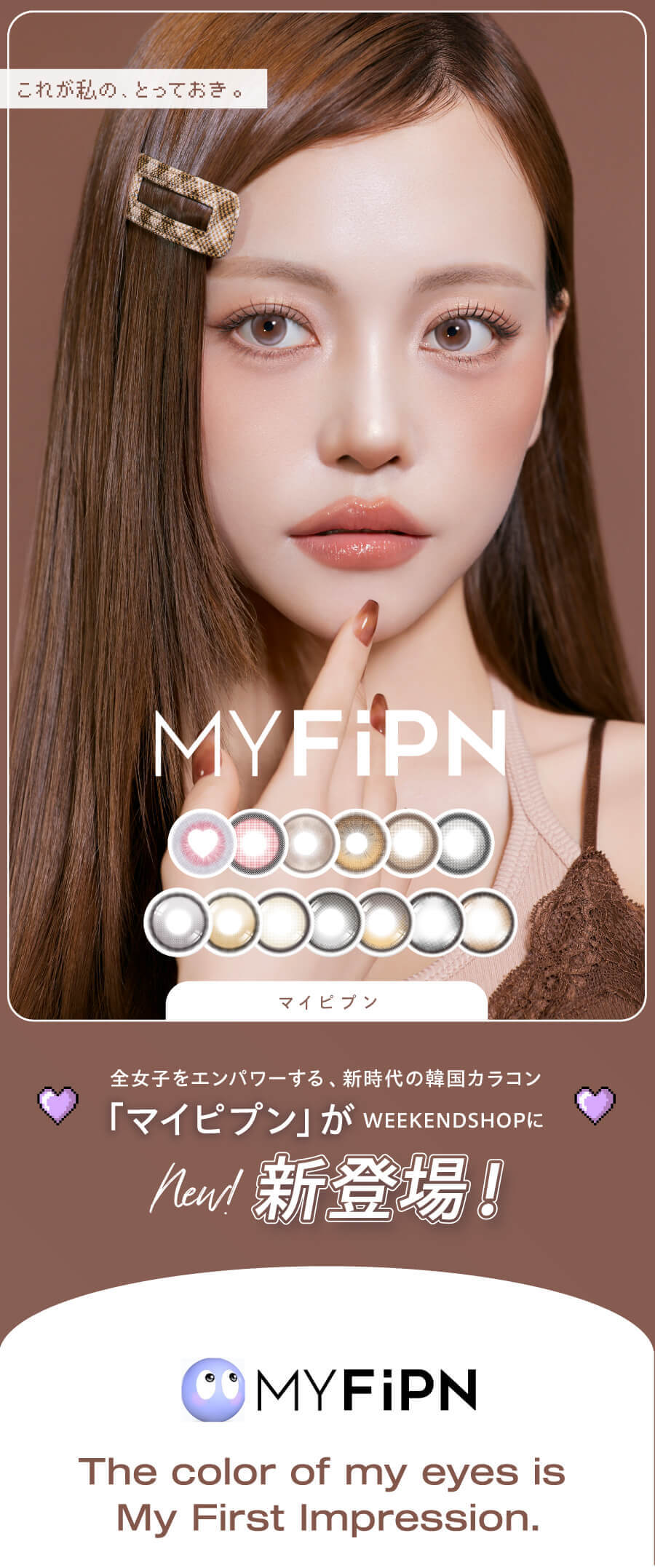 新時代の韓国カラコン、「MY FiPN(マイピプン)」。ヴィヴィアンウェストウッドや、Tastedなど人気ブランドのコラボで話題の韓国カラコンブランドがWEEKDNSHOPにデビュー!可愛いだけじゃない、洗練されたデザインと個性。ワンデーとマンスリーから選べる、充実のカラーラインナップ!