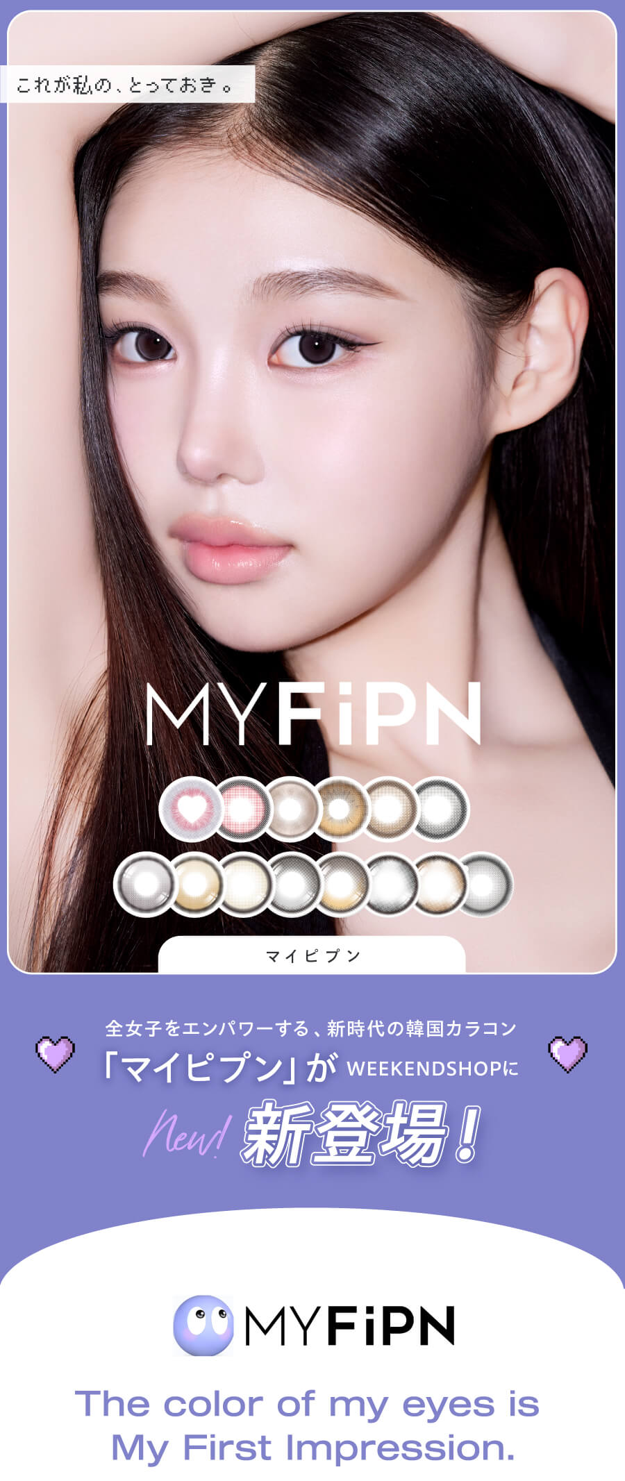 新時代の韓国カラコン、「MY FiPN(マイピプン)」。ヴィヴィアンウェストウッドや、Tastedなど人気ブランドのコラボで話題の韓国カラコンブランドがWEEKDNSHOPにデビュー!可愛いだけじゃない、洗練されたデザインと個性。ワンデーとマンスリーから選べる、充実のカラーラインナップ!