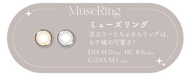 透明感とツヤ感が絶妙なバランスの「ミューズリング」。淡いカラー感と程よいフチは、輪郭をはっきり表現してくりんとキュートに。黒目さんでも自然にトーンアップし、まるで生まれつきのような透明感が叶う。
